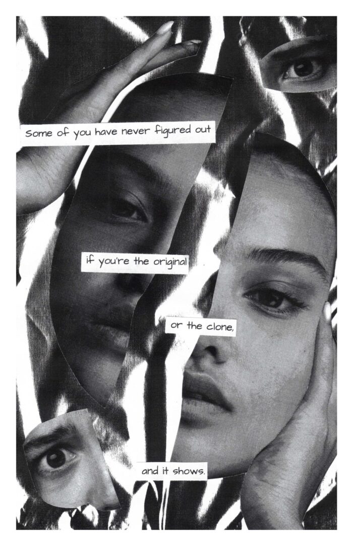 Black and white collage that shows a woman's face, cut in half. One hand is above her head and the other hand is resting on the opposite cheek. An eye is in the top right corner. A different eye is in the bottom left corner. The text says, "Some of you have never figured out if you're the original or the clone, and it shows."